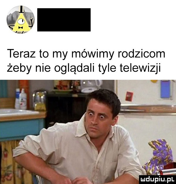 teraz to my mówimy rodzicom żeby nie oglądali tyle telewizji ł