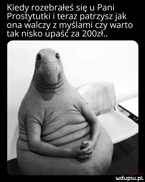 kiedy rozebrałeś się u pani prostytutki i teraz patrzyszjak ona walczy z myślami czy warto tak nisko upaśc za     ł