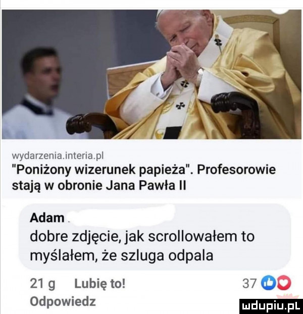 wydarzenlajmenapl poniżony wizerunek papieża. profesorowie stają w obronie jana pawla ll adam dobre zdjęcie jak scrollowałem to myślałem że szluga odpala    g lubię to      odpowiedz