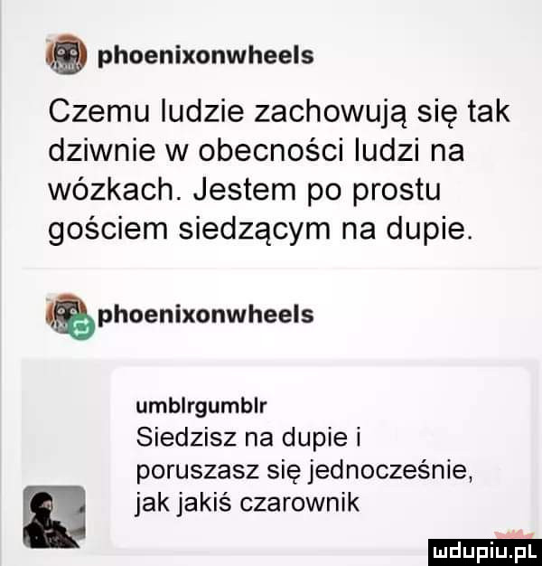 phoenixonwheels czemu ludzie zachowują się tak dziwnie w obecności ludzi na wózkach. jestem po prestu gościem siedzącym na dupie. phoenixonwheels umblrgumblr siedzisz na dupie i poruszasz się jednocześnie jak jakiś czarownik