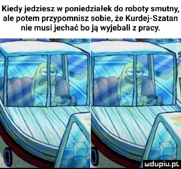 kiedy jedziesz w poniedziałek do roboty smutny ale potem przypomnisz sobie że kurnej szatan nie musi jechać boją wyjebali z pracy. sz mdiniu pl