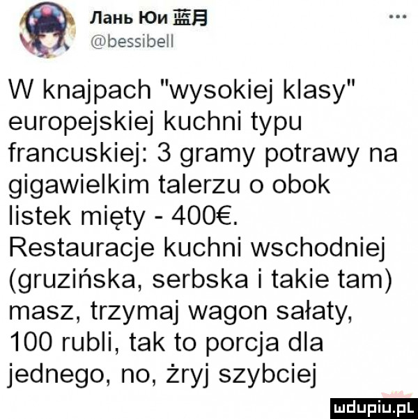 ilahb ian eh x bessibell w knajpach wysokiej klasy europejskiej kuchni typu francuskiej   gramy potrawy na gigawielkim talerzu o obok listek mięty    . restauracje kuchni wschodniej gruzińska serbska i takie tam masz trzymaj wagon sałaty     rubli tak to porcja dla jednego no żryj szybciej