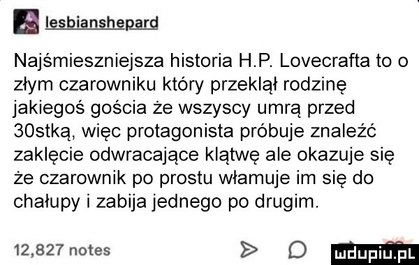 lesbianshgm najśmieszniejsza historia h p. lovecrafta to o złym czarowniku kłów przeklął rodzinę jakiegoś gościa ze wszyscy umrą przed bostką więc protagonista próbuje znaleźć zaklęcie odwracające klątwę ale okazuje się że czarownik po prestu włamuje im się do chałupy i zabija jednego po drugim.       notes o