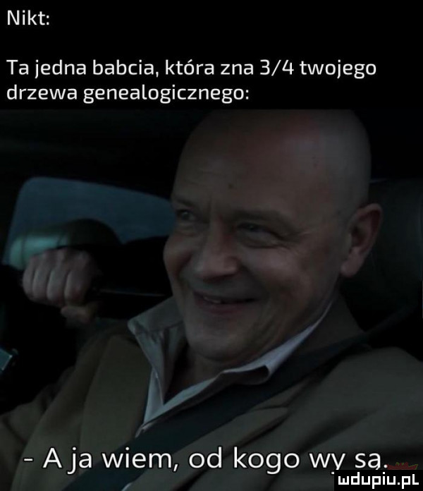 nikt ta jedna babcia. która zna     twojego drzewa genealogicznego aja wiem od kogo wy sa. ludupiu. pl