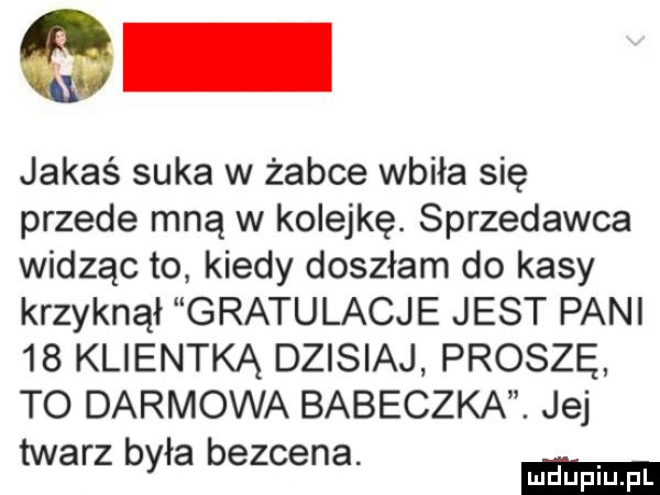 jakaś suka w żabce wbiła się przede mną w kolejkę. sprzedawca widząc to kiedy doszłam do kasy krzyknął gratulacje jest pani    klientką dzisiaj proszę to darmowa babeczka. jej twarz była bezcena