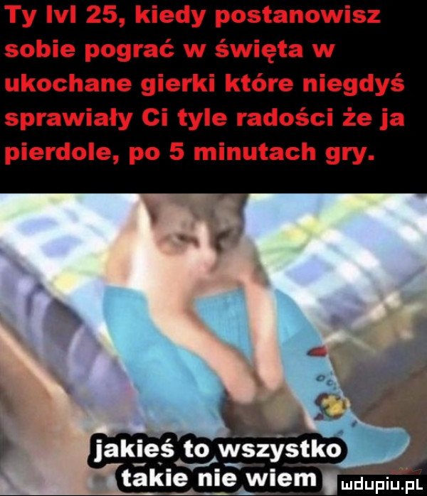 ty lal    kiedy postanowisz sobie pograć w święta w ukochane gierki które niegdyś sprawiały ci tyle radości że ja pierdole po   minutach gry. takie nie wiem l