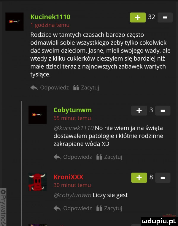 kucinek    .      godzma emu rodzice w tamtych czasach bardzo często odmawiali sobie wszystkiego żeby tylko cokolwiek dać swoim dzieciom anne mieli swojego wady ale wtedy z kilku cukierków cieszyłem sie i bardziej niz male doleci teraz z najnowszych zabawek wartych tysiące. w ii z cobytunwm      minut temu nwtweki   no nie wiem ja na święta dostawałem patologie i kłótnie rodzinne zakrapiane wóda xd qr mm    mruk temu kronixxx s i i wb liczy sie gest tn