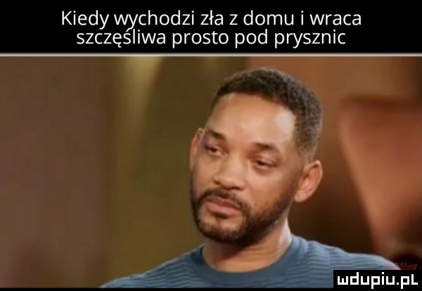 kiedy wychodzi zła z domu i wraca szczęśliwa prosto pod prysznic