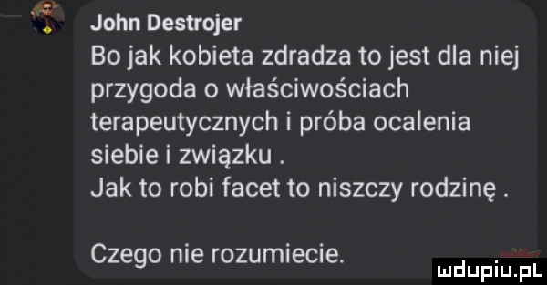 john destrojer bo jak kobieta zdradza to jest dla niej przygoda o właściwościach terapeutycznych i próba ocalenia siebie i związku. jak to robi facet to niszczy rodzinę. czego nie rozumiecie. abakankami mduplu pl