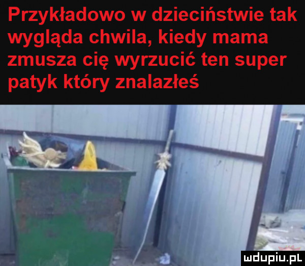 przykładowo w dzieciństwie tak wygląda chwila kiedy mama zmusza cię wyrzucić ten super patyk który znalazłeś