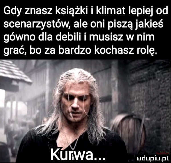 gdy znasz książki i klimat lepiej od scenarzystów ale oni piszą jakieś gówno dla debili i musisz w nim grać bo za bardzo kochasz rolę. abakankami at a l i