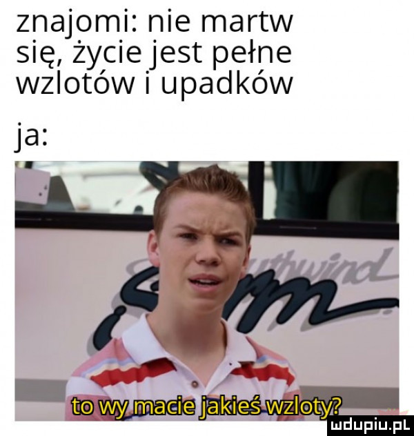 znajomki nie martw się żylciejest pełne wzlotów upadków ja fmmmjakieś wzlot y ludupiu. pl
