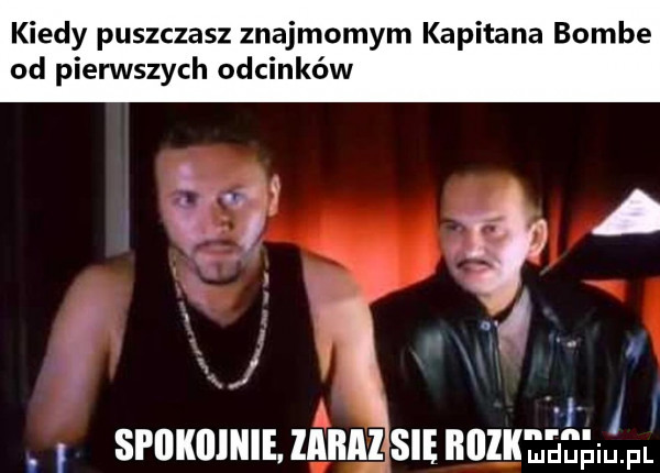 kiedy puszczasz znajmomym kapitana bombe od pierwszych odcinków a a. ilii ii spiikiiiiiie. zabazsie iłlll dan fl