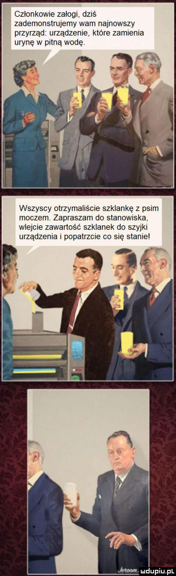 członkowie załogi dziś zademonstrujemy wam najnowszy przyrząd urządzenie które zamienia urynę w pitną wodę. wszyscy otrzymaliście szklankę z psim moczem. zapraszam do stanowiska wlejcie zawartość szklanek do szyjki urządzenia i popatrzcie co się stanie kw