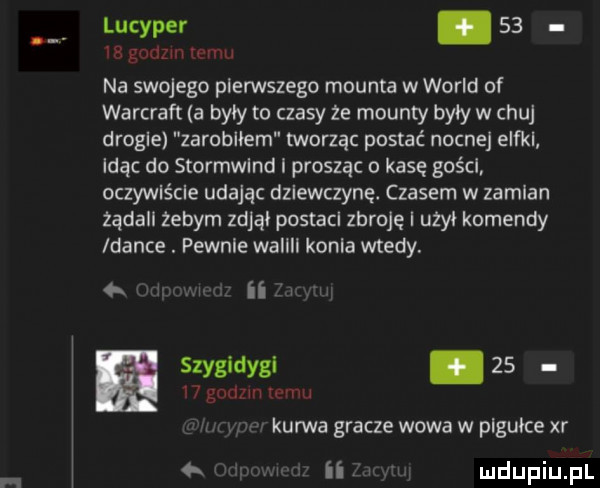 lucyper    r gnom temu na swojego pierwszego mounta w wored of warcraft a były to czasy ze mounty były w chuj drogie zarobiłem tworząc postać nocne eaka idąc do stormwlnd i prosząc o kasę gości oczywlścle udając dziewczynę. czasem w zamian żądall żebym zdjął postacl zbroję i użył komendy dance. pewnie wallll konia wtedy. w ii szygldygl.       gad m mam. v kurwa gracze wowa w pigułce xr ii