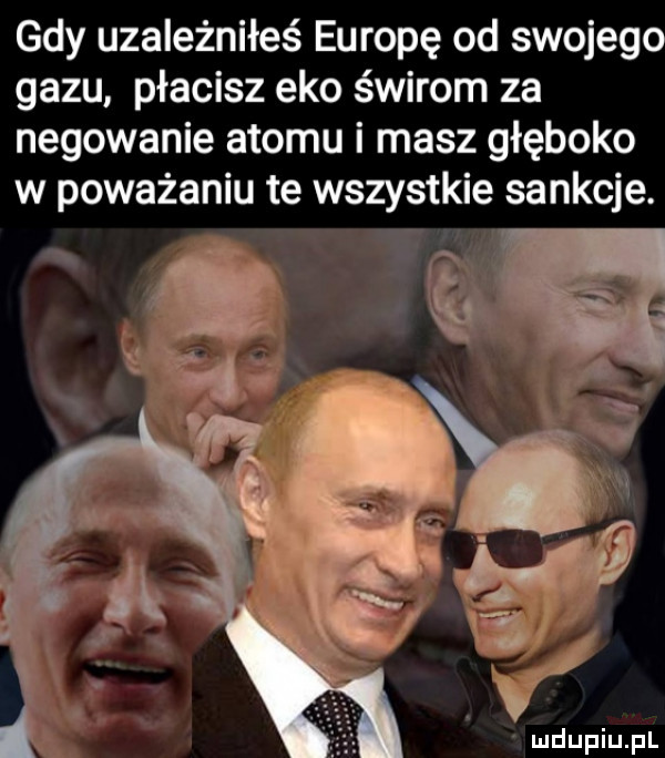 gdy uzależniłeś europę od swojego gazu płacisz eko świrom za negowanie atomu i masz głęboko w poważaniu te wszystkie sankcje. f