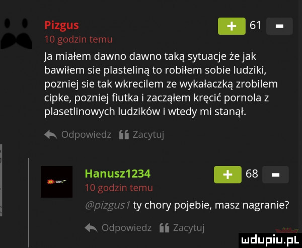 piegus.       godom temu ja miałem dawno dawno taką sytuacje żejak bawiłem sie plasteliną to robilem sobie ludziki pozniej sie tak wkrecilem ze wykałaczką zrobilem cipke pozniej ﬁutka i zacząłem kręcić pornola z plasetlinowych ludzików i wtedy mi stanął. map ii hanusz           godom temu ty chory pojebie masz nagranie orwlqu ii h