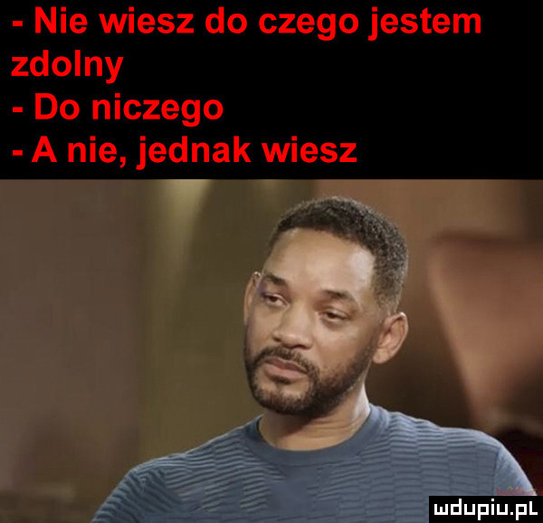 nie wiesz do czego jestem zdolny do niczego a nie jednak wiesz ludu iu. l