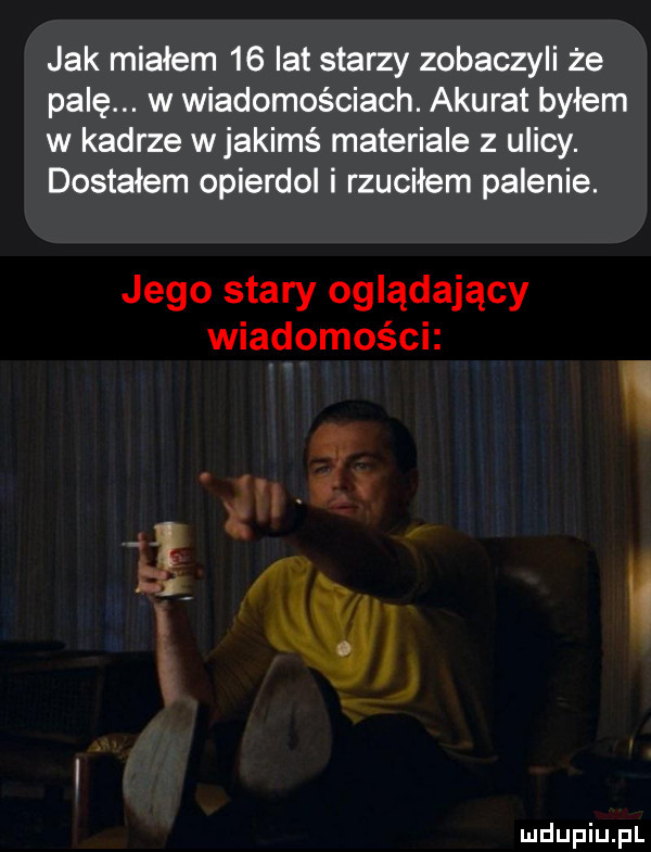 jak miałem    lat starzy zobaczyli że palę. w wiadomościach. akurat byłem w kadrze wjakimś materiale z ulicy. dostałem opierdol i rzuciłem palenie. jego stary oglądający wiadomości