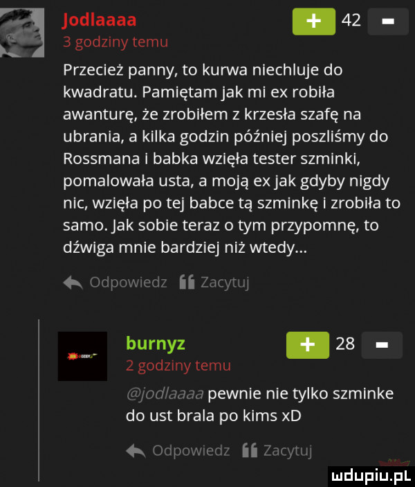 r jodlaaaa      godziny temu przecież panny to kurwa niechluje do kwadratu. pamiętamjak mi ex robila awanturę ze zrobiłem z krzesla szafę na ubrania a kilka godzin później poszliśmy do rossmana i babka wziela tester szminki pomalowała usta a moją ex jak gdyby nigdy nic wzięła po tej babce tą szminkę i zrobila to samo ak sobie teraz o tym przypomnę to dźwiga mnie bardziej niż wtedy. n burnyz      godziny temu luz ici a pewnie nie tylko szminke do ust brala po kims xd     im h    er