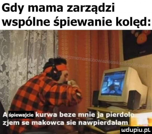 gdy mama zarządzi wspólne śpiewanie kolęd l t i w   k gigi p   e. aśpiewajcie kurwa beze mnie ja pierdol zjem se makowa sie nawpierdalam