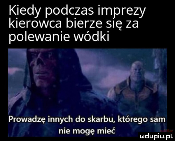 kiedy podczas imprezy kierowca bierze się za polewanie wódki prowadzę innych do skarbu którego sam. abakankami. nie mogę mlec