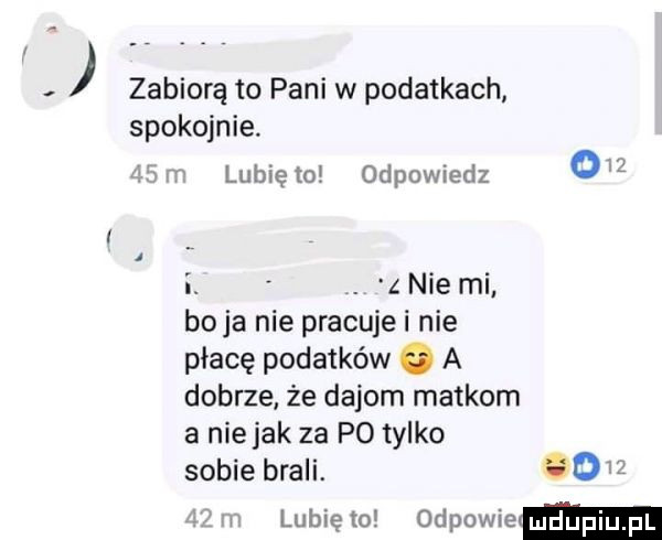 zabiorą to pani w podatkach spokojnie i lubiętoł odpowiedz o i. nie mi boja nie pracujei nie płacę podatków   a dobrze że dejom matkom a niejak za p  tylko sobie brali.    lubię to odpowiem u