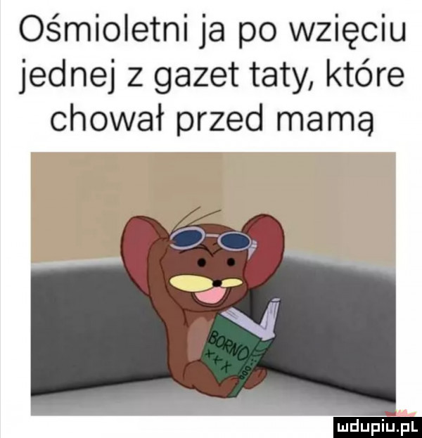ośmioletni ja po wzięciu jednej z gazet taty które chował przed mama ludu iu. l