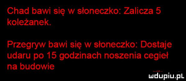 chad bawi się w słoneczko zalicza   koleżanek. przegryw bawi się w słoneczko dostaje udaru po    godzinach noszenia cegieł na budowie