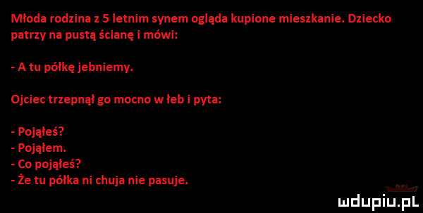 miodu rodzina     letnim synem ogląda kupione mieszkanie. dziecko patny na pustą ścianę i mówi a ru póike jebniemy. ojciec mepnqi go mocno w iab i pyta poqueś poiąiem. co poiqieś że ni półka ni chuja nie pasuje