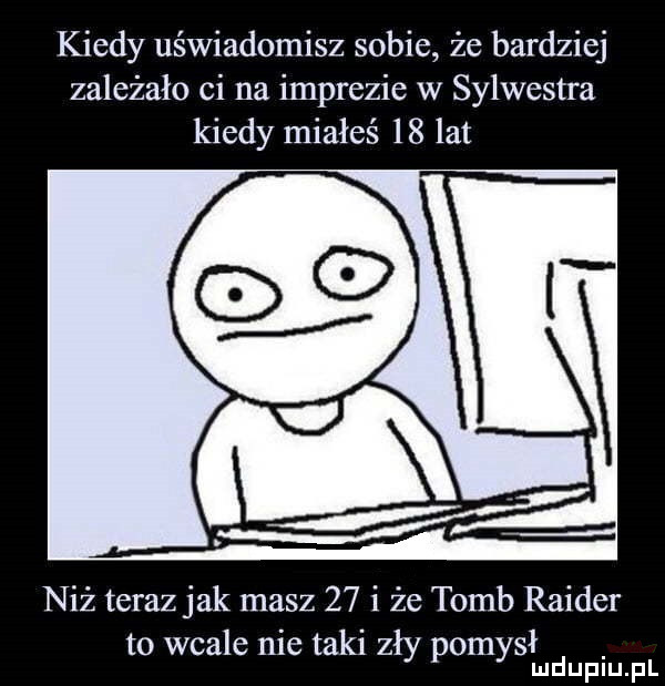 kiedy uświadomisz sobie że bardziej zależało ci na imprezie w sylwestra kiedy miałeś    lat niż teraz jak masz    i że tumb rainer   to wcale nie taki zły pomysmd duciu. f