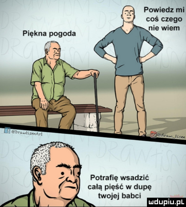 powiedz mi coś czego nie wiem potrafię wsadzić celą pięść w dupę twojej babci mduplu pl
