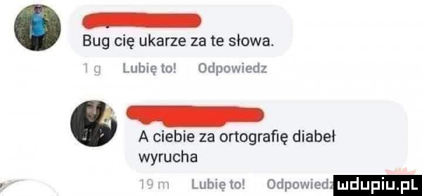 bug cię ukarze za te słowa. lubię o odpowedz a ciebie za ortografię diabeł wyrucha lome m odpomed