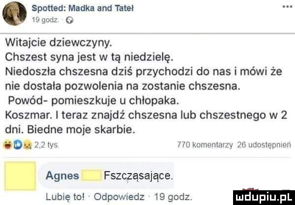 sponad madka and tale    gruz o witajcie dziewczyny chrzest syna jest w tą niedzielę niedoszla chszesna dziś przychodzi do nas i mówi że nie dostała pozwolenia na zostanie chszesna. powód pomieszkuje u chlopaka. koszmar. l teraz znajdź chszesna lub chrzestnego w   dni. biedne moje skarbie. o.     ihs     kominiarzy    udostępnren. agnes fszcząsające. lubięio odpowiedz   godz. ludupi pl