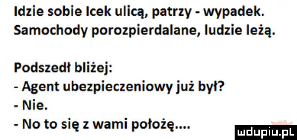 idzie sobie icek ulicą patrzy wypadek. samochody porozpierdalane ludzie leżą. podszedł bliżej agent ubezpieczeniowy już był nie. no to się z wami położę