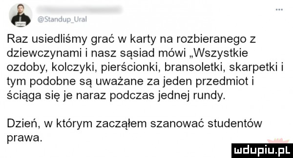 raz usiedliśmy grać w karty na rozbieranego z dziewczynami i nasz sąsiad mówi wszystkie ozdoby kolczyki pierścionki bransoletki skarpetki i tym podobne są uważane za jeden przedmiot i ściąga się je naraz podczas jednej rundy. dzień w którym zacząłem szanować studentów prawa