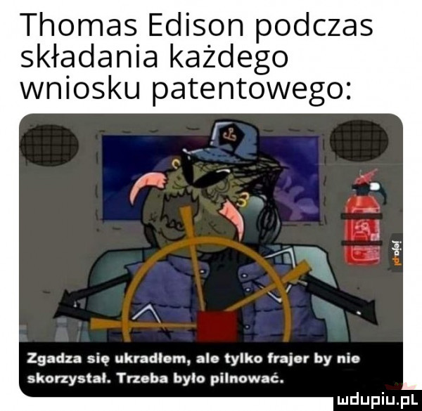 thomas edison podczas składania każdego wniosku patentowego zgadza się ukradlam ale tylko frajer by nie skonysłal. yueba bylo pilnowac