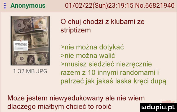 e anonymous          sun          no          o chuj chodzi z klubami ze striptizem nie można dotykać nie mozna walić musisz siedzieć niezręcznie      mb jpg razem z    innymi randomami i patrzeć jak jakaś laska kręci dupą może jestem niewyedukowany ale nie wiem dlaczego miałbym chcieć to robić