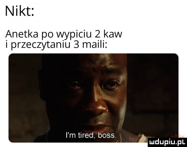 nikt anetka po wypiciu   kaw przeczytamu   maili i m tired. boss. abakankami mduplu pl