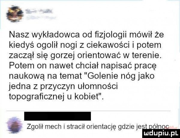 nasz wykładowca od fizjologii mówił że kiedyś ogolii nogi z ciekawości i potem zaczął się gorzej orientować w terenie. potem on nawet chciał napisać pracę naukową na temat golenie nóg jako jedna z przyczyn ułomności topograficznej u kobiet. zgoiiłmechistraciłonentacię gdzieje gong mduplu pl