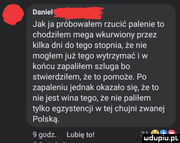 jakla próbowałem rzucić palenie to chodzilem mega wkurwiony przez kilka dni do tego stopnia że nie mogłem już tego wytrzymać i w końcu zapalilem szluga bo stwierdziłem że to pomoże. po zapaleniu jednak okazało się że to nie jest wina tego że nie paliłem tylko egzystencji w tej chujni zwanej polską.    na godz ilubię to