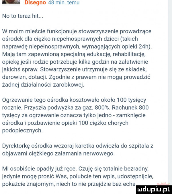 dlsegnn    min. temu no to teraz hit. w moim mieście funkcjonuje stowarzyszenie prowadzące ośrodek dla ciężko niepełnosprawnych dzieci takich naprawde niepełnosprawnych wymagających opieki   h. maja tam zapewniona specjalną edukację rehabilitację opiekę jeśli rodzic potrzebuje kilka godzin na załatwienie jakichś spraw. stowarzyszenie utrzymuje się ze składek darowizn dotacji. zgodnie z prawem nie mogą prowadzić zadnej działalności zarobkowej. ogrzewanie tego ośrodka kosztowało około     tysięcy rocznie. przyszła podwyżka za gaz.    . rachunek     tysięcy za ogrzewanie oznacza tylko jedno zamknięcie ośrodka i pozbawienie opieki     ciężko chorych podopiecznych. dyrektorkę ośrodka wczoraj karetka odwiozła do szpitala z objawami ciężkiego załamania nerwowego. mi osobiście opadłyjuż ręce. czuję się totalnie bezradny jedynie mogę prosić was polubcie ten wpis udostępnijcie pokażcie znajomym niech to nie przejdzie bez echa