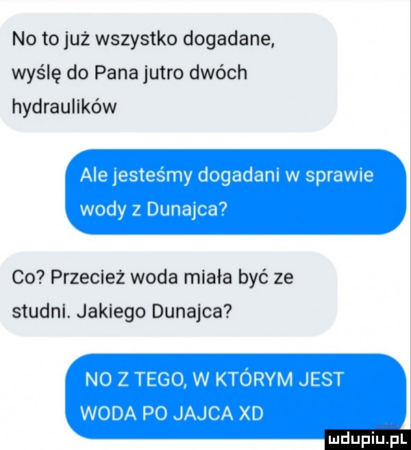 no to już wszystko dogadane wyślę do pana jutro dwóch hydraulików co przecież woda miała być ze studni. jakiego dunajca ludu iu. l