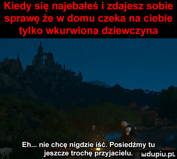 kiedy się najebałeś i zdajesz sobie sprawę że w domu czeka na ciebie tylko wkurwiona dziewczyna eh. nie chcę nigdziei ść. posiedźmy tu jeszcze trochę przyjacielu