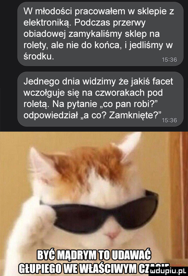 w młodości pracowałem w sklepie z elektroniką. podczas przerwy obiadowej zamykaliśmy sklep na rolety ale nie do końca ijedliśmy w środku.       jednego dnia widzimy że jakiś facet wczołguje się na czworakach pod roletą. na pytanie co pan robi odpowiedział a co zamknięte