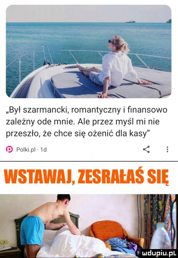 śą był szarmancki romantyczny i finansowo zależny ode mnie. ale przez myśl mi nie przeszło że chce się ożenić dla kasy g polkl pi  d wstaw. lesiiataś się