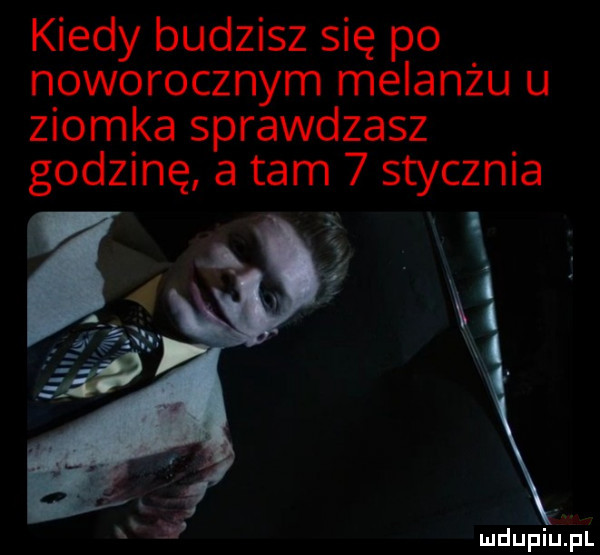 kiedy budzisz się po noworocznym melanżu u ziomka sprawdzasz godzinę a tam   stycznia i mdupiuipl