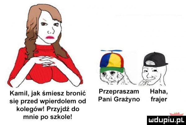 kamil jak śmiesz bronić się przed wpierdolem od kolegów przyjdź do mnie po szkole przepraszam pani grażyno haba frajer mm
