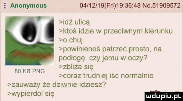 anonymous          fai          no          idż ulicą ktoś idzie w przeciwnym kierunku o chuj powmieneś patrzeć prosto. na podłogę czy jemu w oczy zb iza się coraz trudniej iść normalnie zauważy że dzanle idziesz wypierdo się    kb pbg