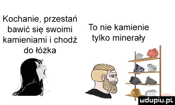 kochanie przestań bawić się swoimi to nie kamienie kamieniami i chodź tylko minerały do łóżka